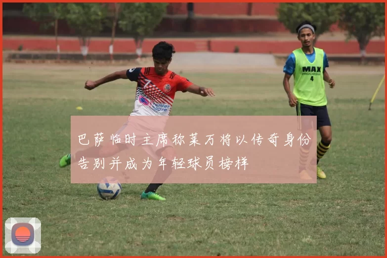 巴萨临时主席称莱万将以传奇身份告别并成为年轻球员榜样