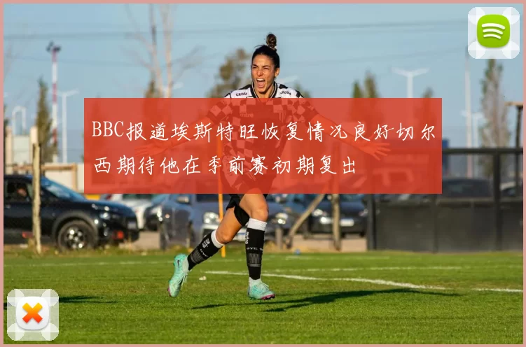 BBC报道埃斯特旺恢复情况良好切尔西期待他在季前赛初期复出