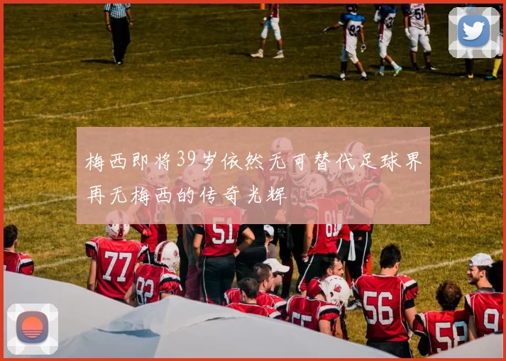 梅西即将39岁依然无可替代足球界再无梅西的传奇光辉