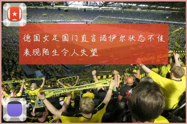 德国女足国门直言诺伊尔状态不佳表现陌生令人失望