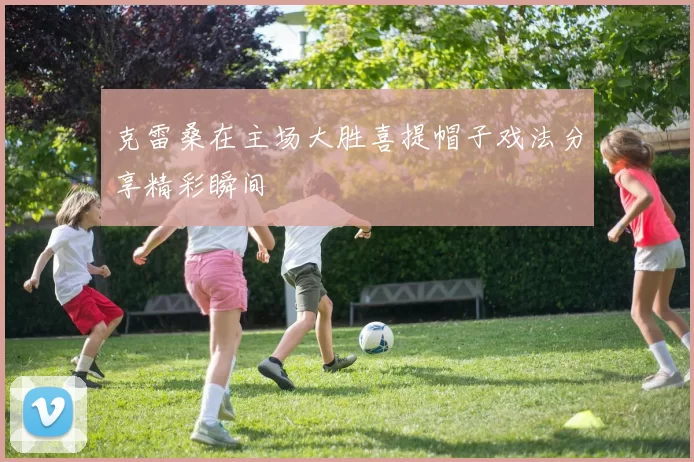 克雷桑在主场大胜喜提帽子戏法分享精彩瞬间