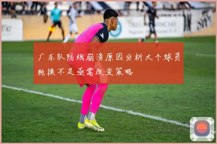 广东队防线崩溃原因分析大个球员轮换不足亟需改变策略