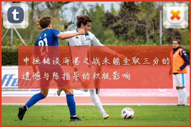 申桓铭谈海港之战未能全取三分的遗憾与陈指导的积极影响