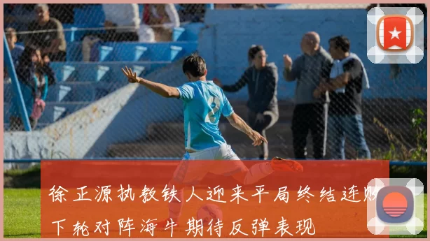 徐正源执教铁人迎来平局终结连败下轮对阵海牛期待反弹表现