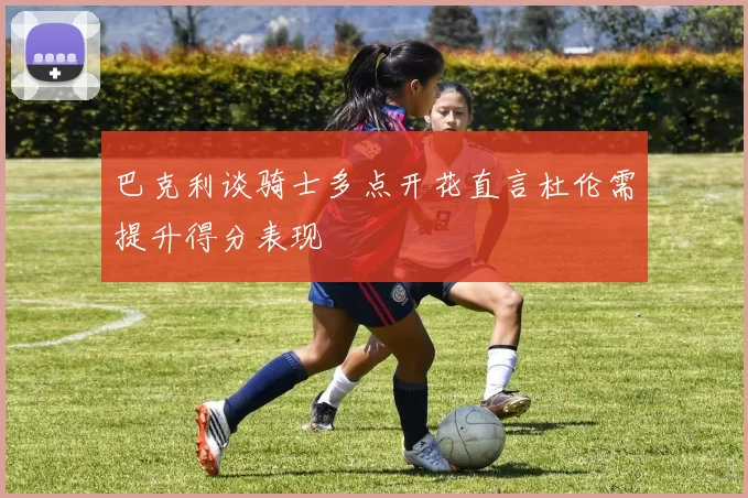 巴克利谈骑士多点开花直言杜伦需提升得分表现