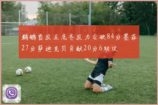 鹈鹕首发五虎齐发力合砍84分墨菲27分萨迪克贝贡献20分6助攻