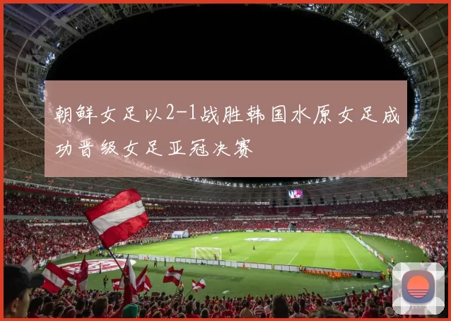 朝鲜女足以2-1战胜韩国水原女足成功晋级女足亚冠决赛