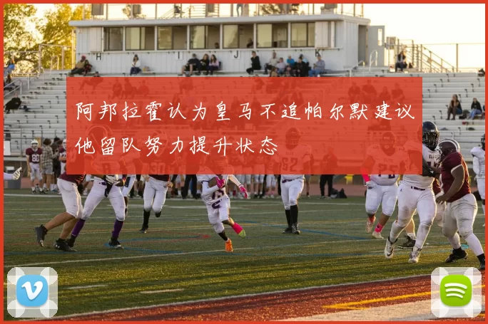 阿邦拉霍认为皇马不追帕尔默建议他留队努力提升状态