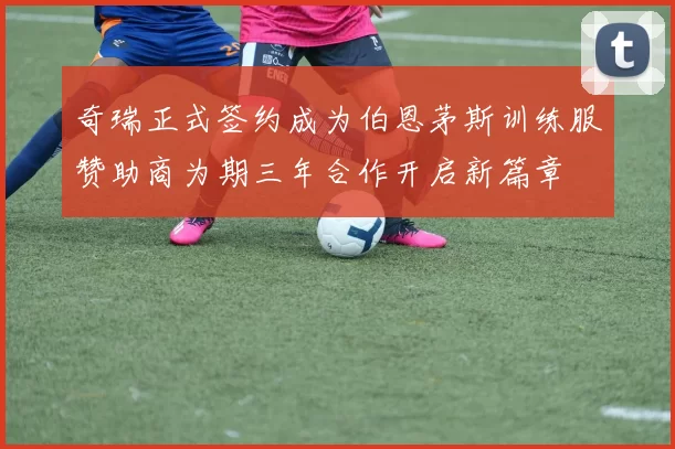 奇瑞正式签约成为伯恩茅斯训练服赞助商为期三年合作开启新篇章