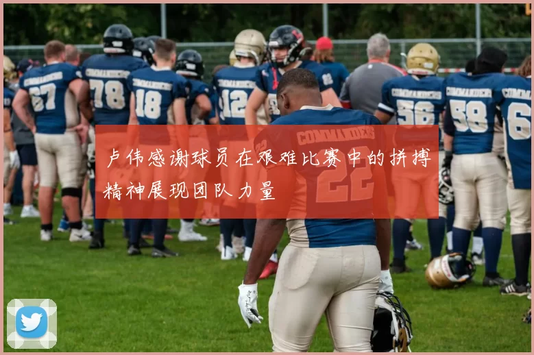 卢伟感谢球员在艰难比赛中的拼搏精神展现团队力量