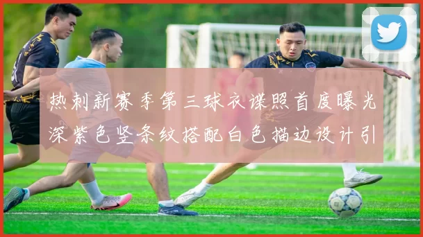 热刺新赛季第三球衣谍照首度曝光深紫色竖条纹搭配白色描边设计引发关注