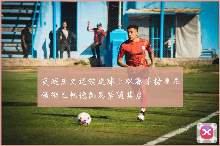 英超历史连续进球上双赛季榜鲁尼领衔兰帕德凯恩紧随其后