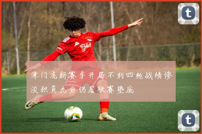 津门虎新赛季开局不利四轮战绩惨淡积负九分仍居联赛垫底