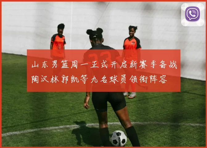 山东男篮周一正式开启新赛季备战陶汉林郭凯等九名球员领衔阵容