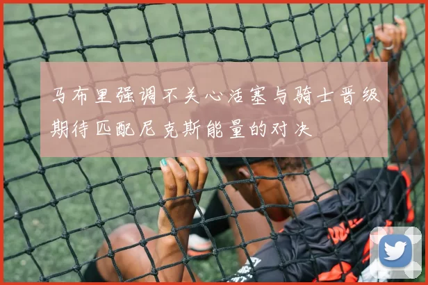 马布里强调不关心活塞与骑士晋级期待匹配尼克斯能量的对决