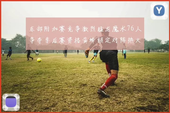 东部附加赛竞争激烈猛龙魔术76人争夺季后赛资格黄蜂锁定对阵热火